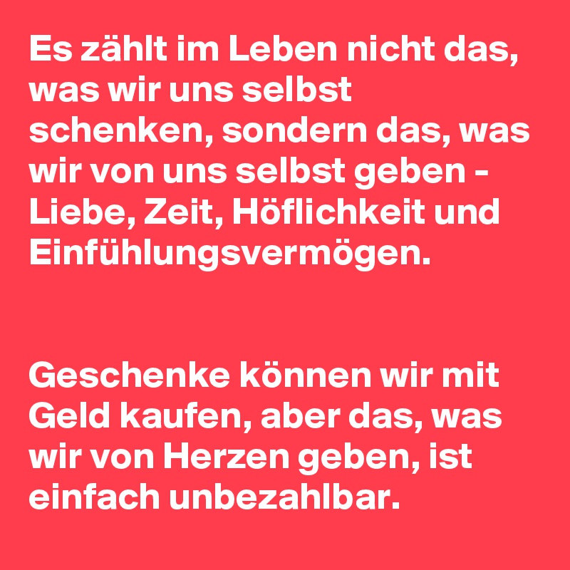 Es zählt im Leben nicht das, was wir uns selbst schenken, sondern das, was wir von uns selbst geben - Liebe, Zeit, Höflichkeit und Einfühlungsvermögen. 


Geschenke können wir mit Geld kaufen, aber das, was wir von Herzen geben, ist einfach unbezahlbar. 