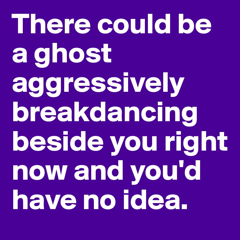 There could be a ghost aggressively breakdancing beside you right now and you'd have no idea.