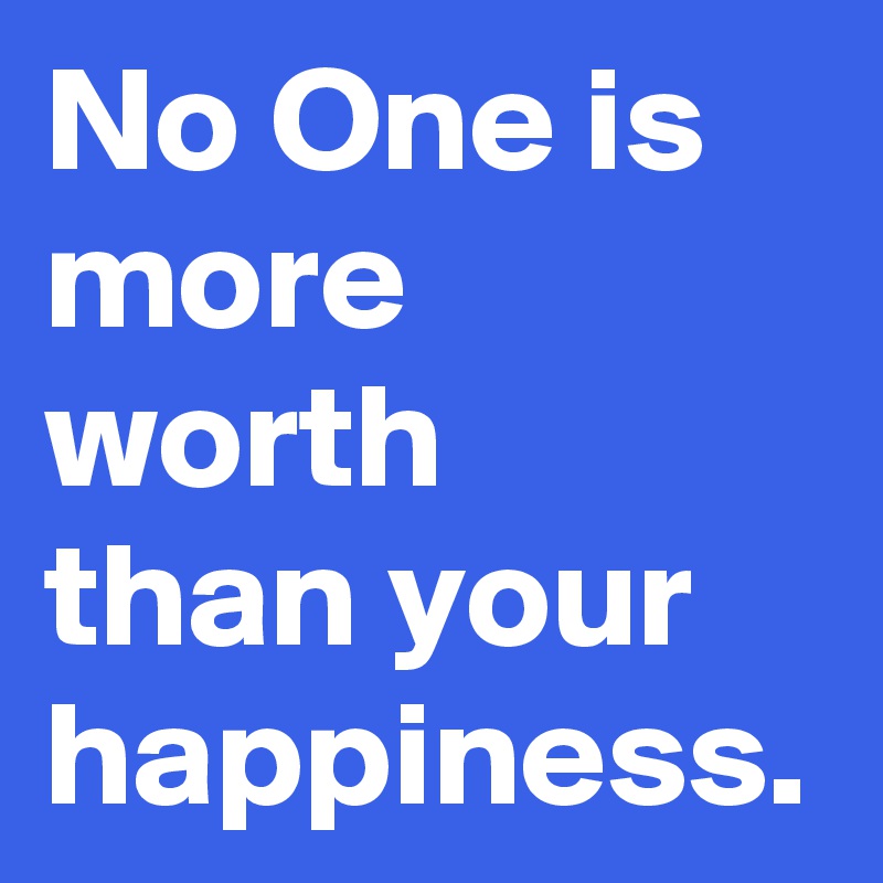 No One is more worth  than your happiness.