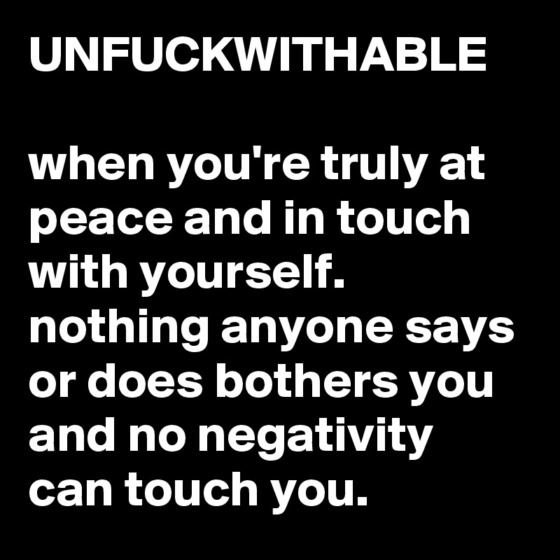 UNFUCKWITHABLE

when you're truly at peace and in touch with yourself. nothing anyone says or does bothers you and no negativity can touch you. 