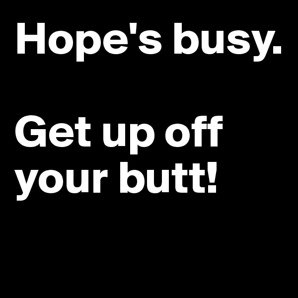 Hope's busy. 

Get up off your butt!
