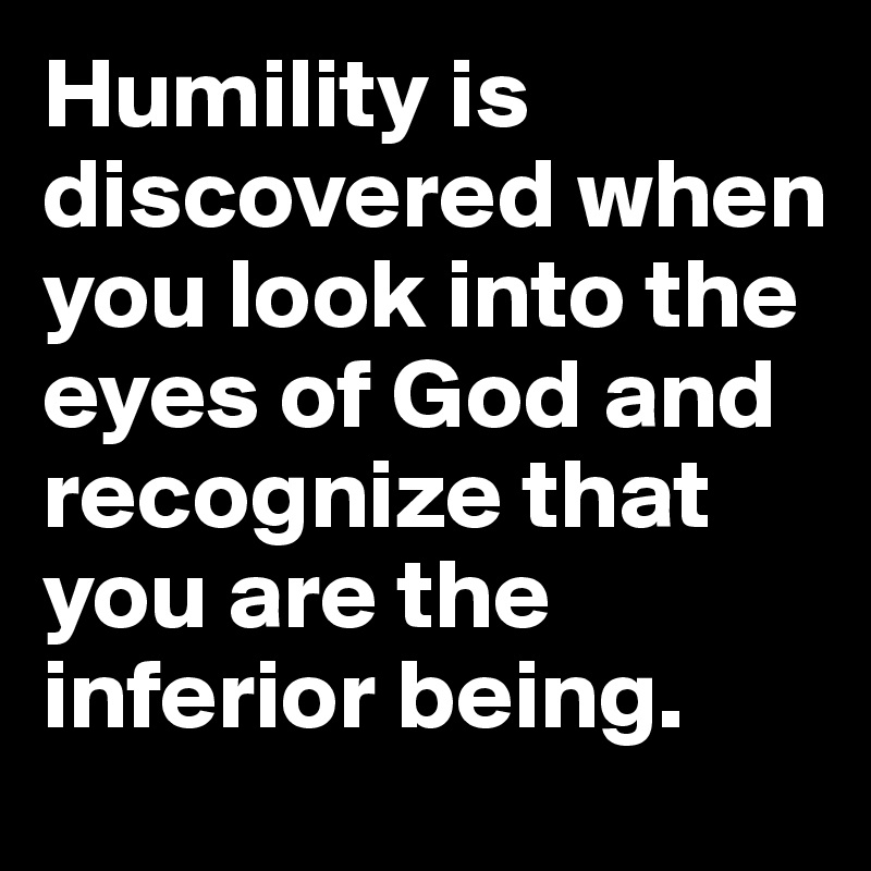 Humility is discovered when you look into the eyes of God and recognize that you are the inferior being.