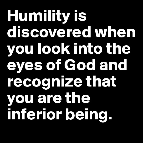 Humility is discovered when you look into the eyes of God and recognize that you are the inferior being.