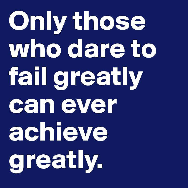 Only those who dare to fail greatly 
can ever achieve greatly.