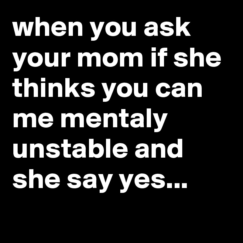 when you ask your mom if she thinks you can me mentaly unstable and she say yes...
