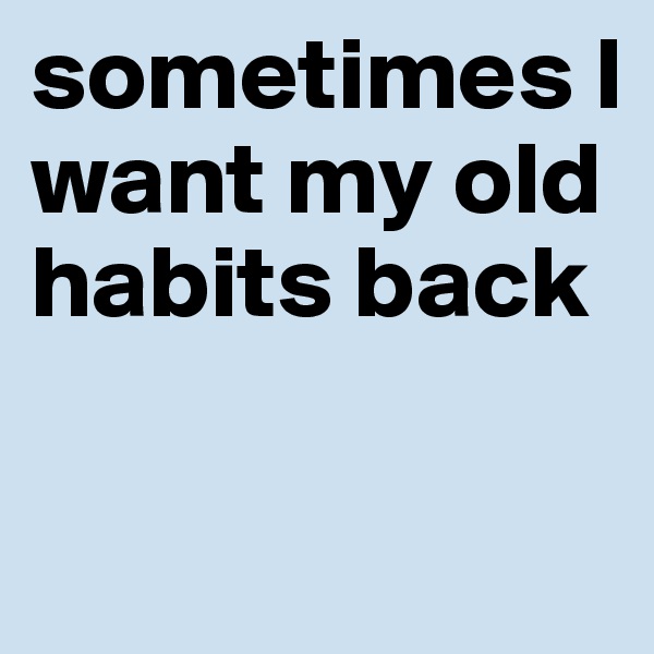 sometimes I want my old habits back

