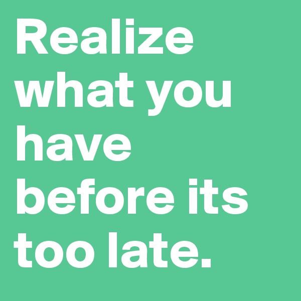 Realize what you have before its too late.