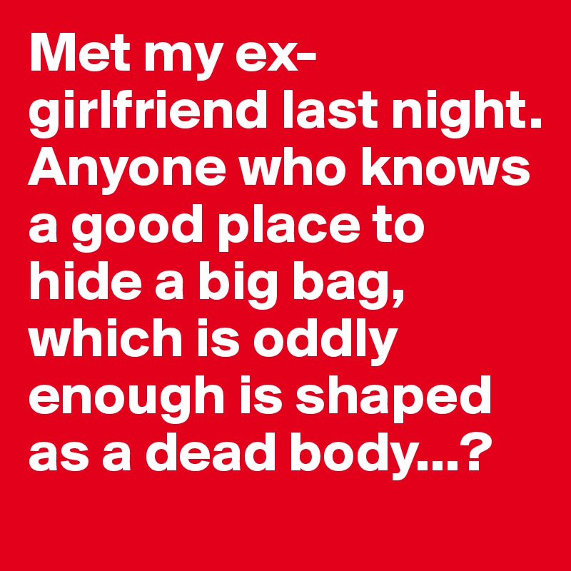 Met my ex-                girlfriend last night.
Anyone who knows a good place to hide a big bag, which is oddly enough is shaped as a dead body...?