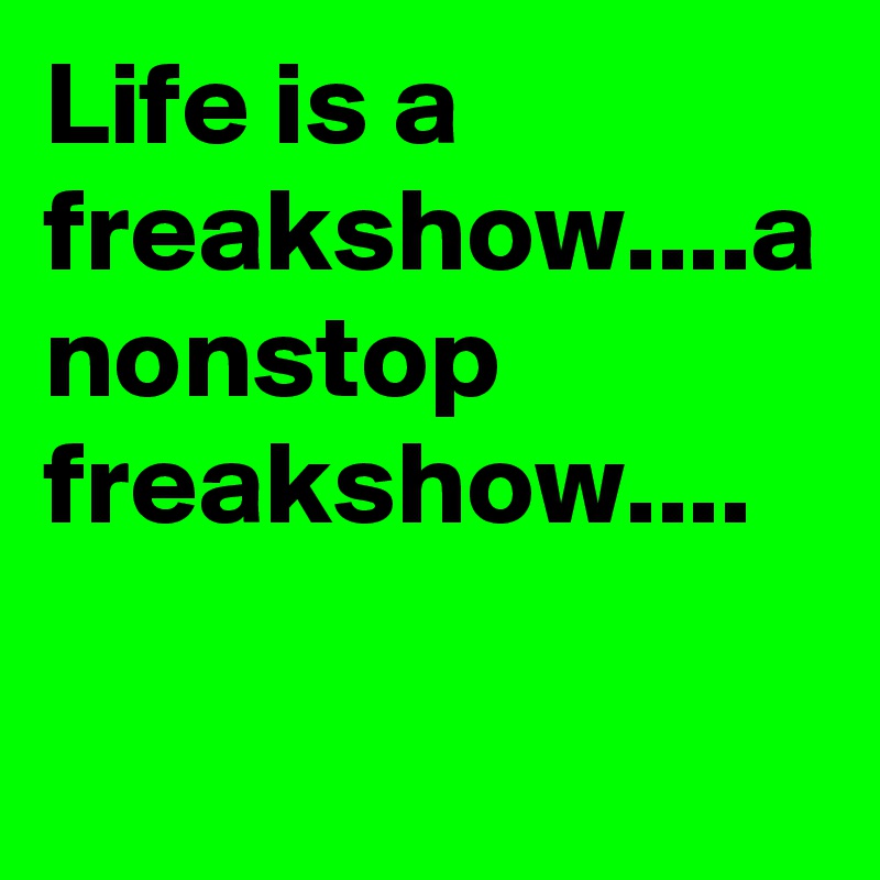 Life is a freakshow....a nonstop freakshow....