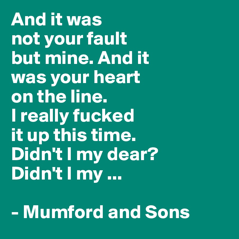 And it was 
not your fault 
but mine. And it 
was your heart 
on the line. 
I really fucked
it up this time.
Didn't I my dear? 
Didn't I my ... 

- Mumford and Sons