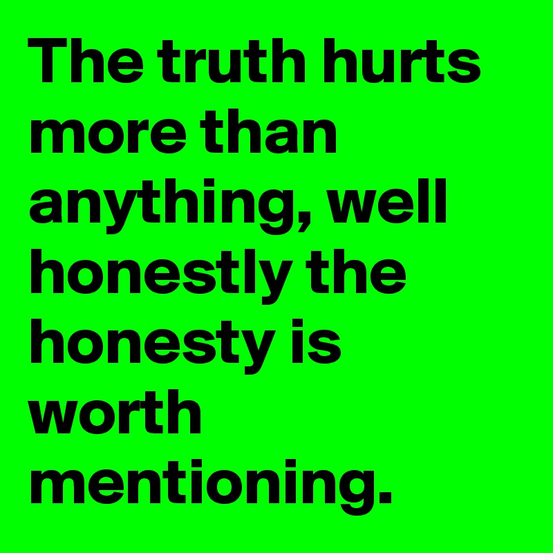 The truth hurts more than anything, well honestly the honesty is worth mentioning.