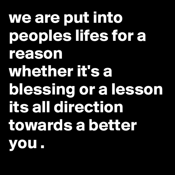 we are put into peoples lifes for a reason 
whether it's a blessing or a lesson 
its all direction towards a better you .