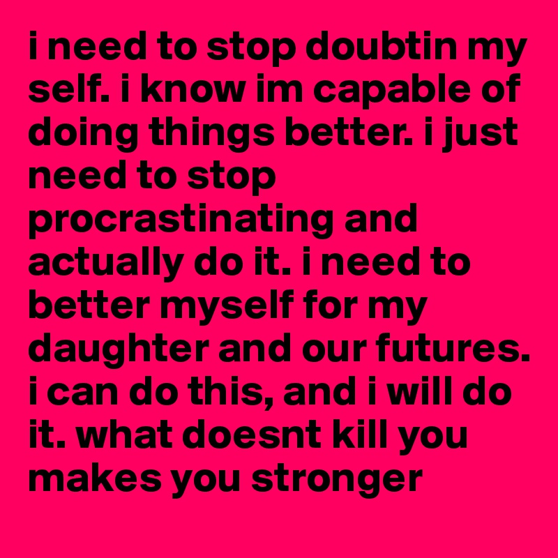 i need to stop doubtin my self. i know im capable of doing things better. i just need to stop procrastinating and actually do it. i need to better myself for my daughter and our futures. i can do this, and i will do it. what doesnt kill you makes you stronger 