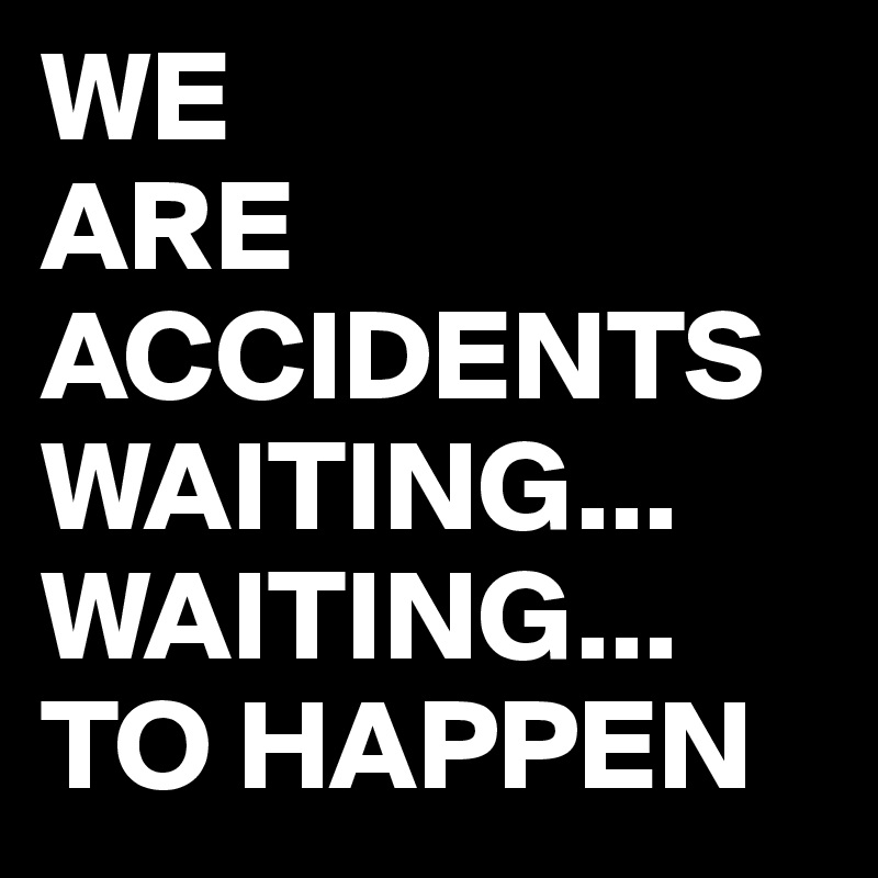 WE 
ARE ACCIDENTS WAITING...
WAITING...
TO HAPPEN