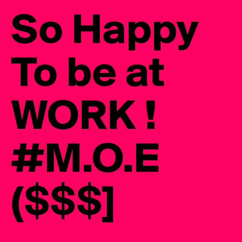 So Happy To be at WORK ! #M.O.E
($$$] 