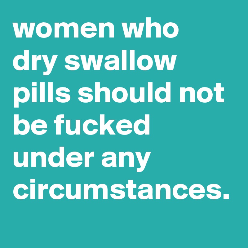 women who dry swallow pills should not be fucked under any circumstances.