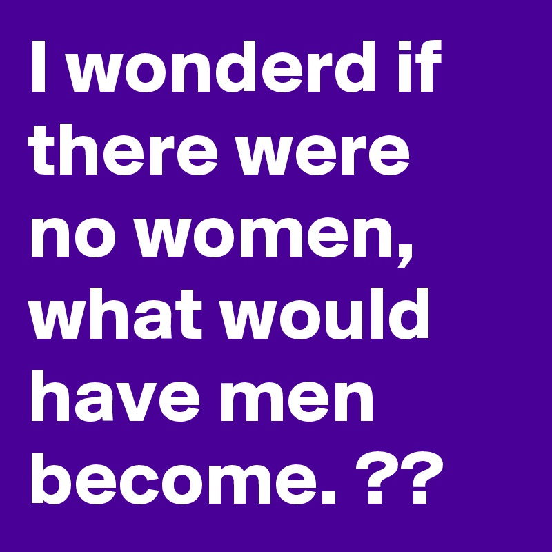 I wonderd if there were no women, what would have men become. ??