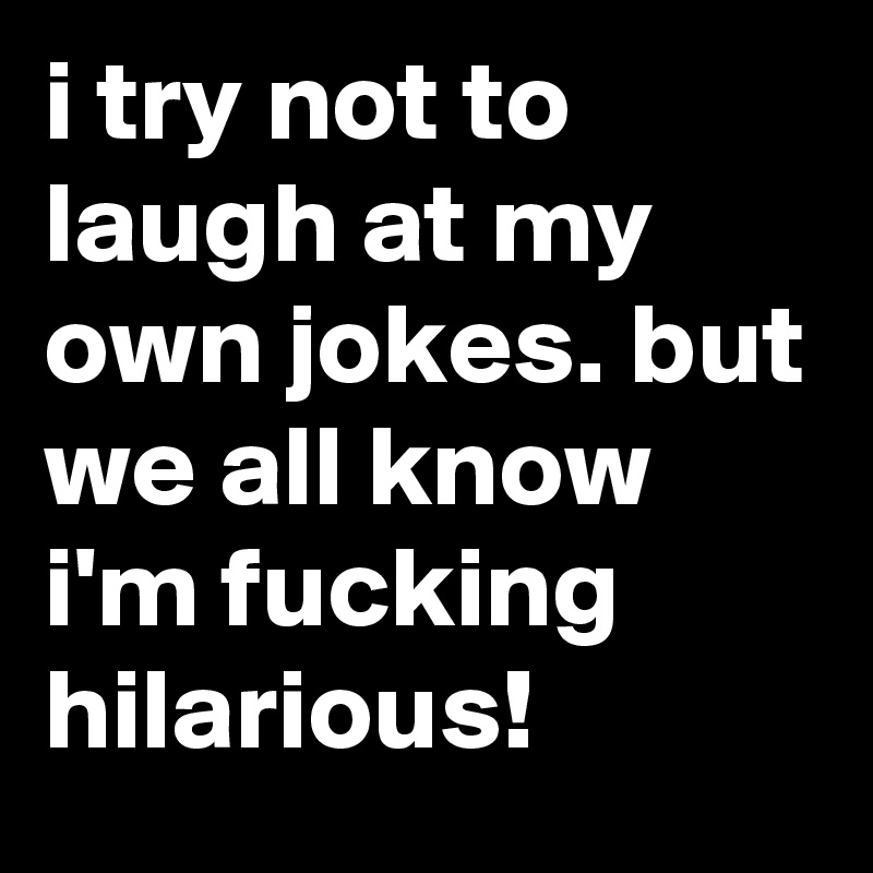 i try not to laugh at my own jokes. but we all know i'm fucking hilarious! 