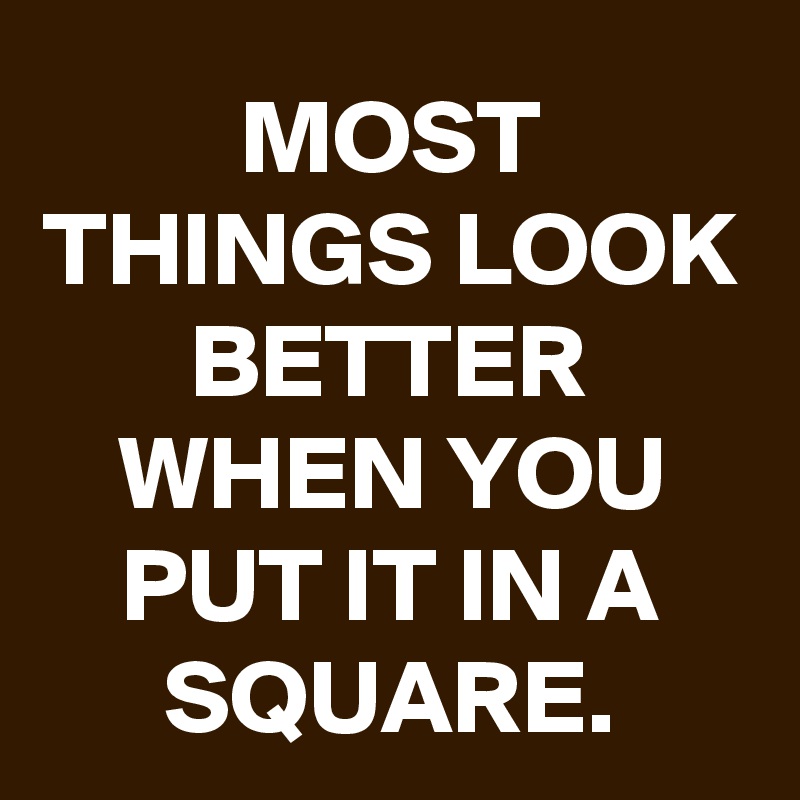 MOST THINGS LOOK BETTER WHEN YOU PUT IT IN A SQUARE.