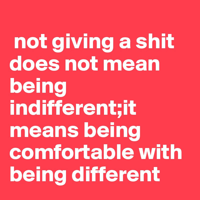 
 not giving a shit  does not mean being indifferent;it means being comfortable with being different