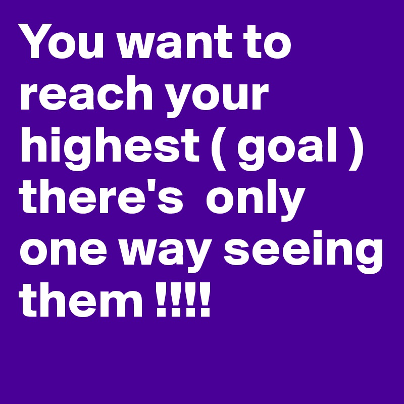 You want to reach your highest ( goal ) there's  only one way seeing them !!!!