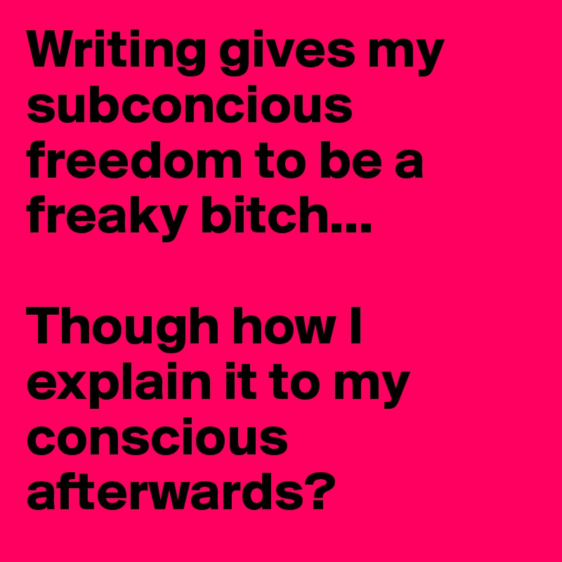 Writing gives my subconcious freedom to be a freaky bitch...

Though how I explain it to my conscious afterwards? 