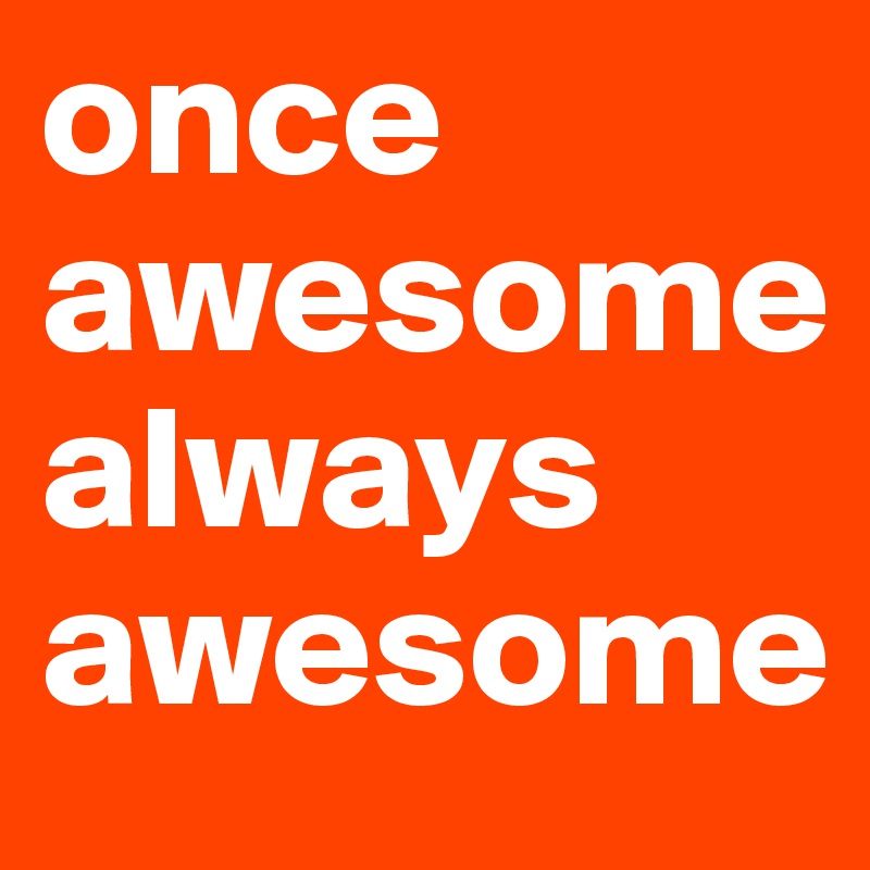 once awesome always  awesome