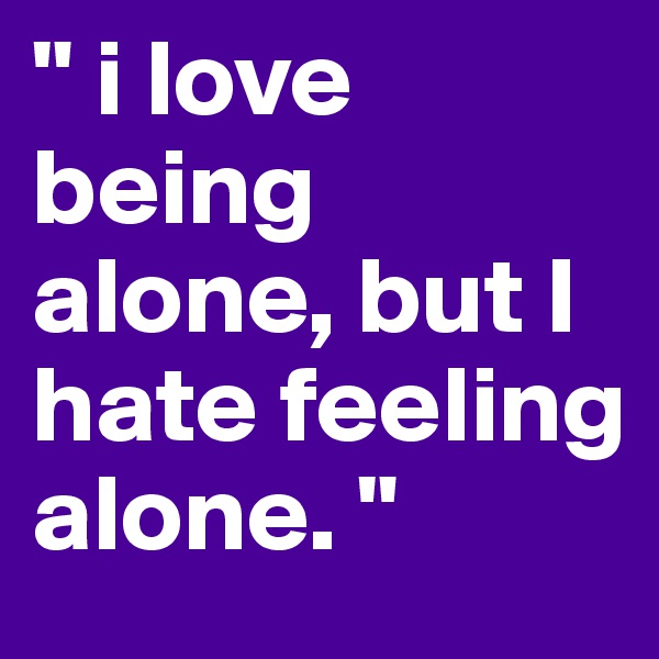 " i love being alone, but I hate feeling alone. "