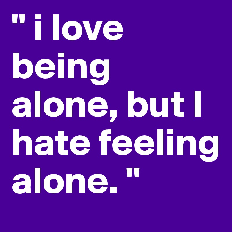 " i love being alone, but I hate feeling alone. "