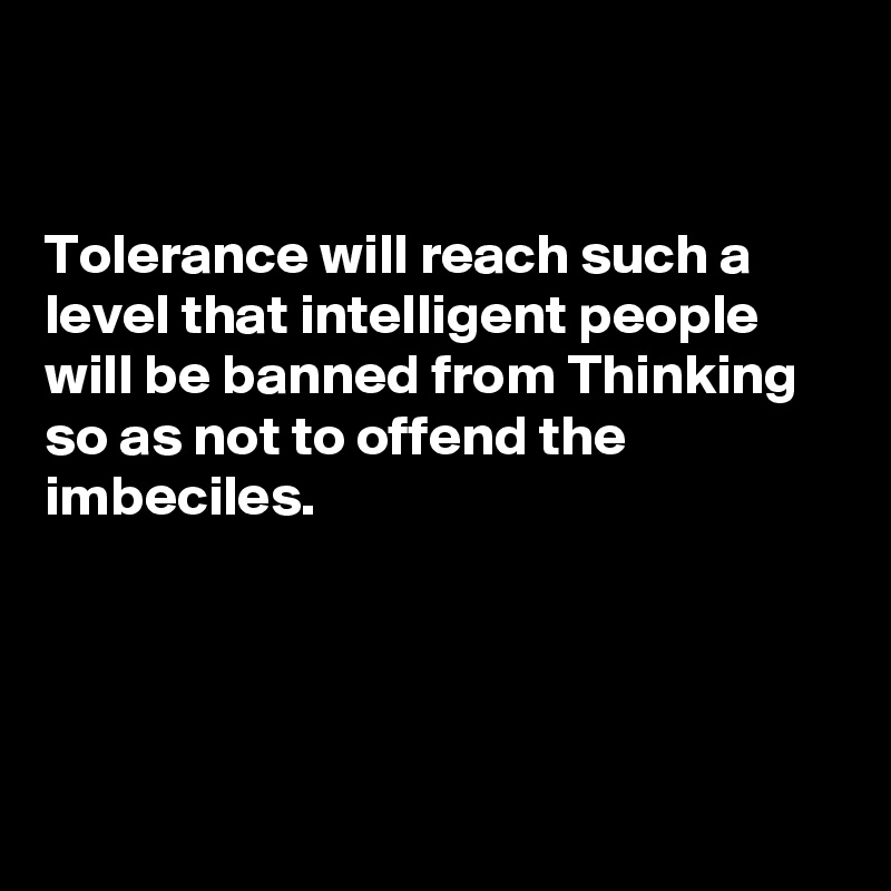 


Tolerance will reach such a level that intelligent people will be banned from Thinking so as not to offend the imbeciles.




