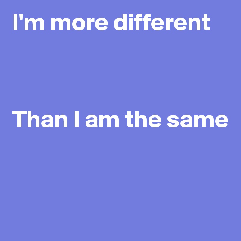 I'm more different



Than I am the same



