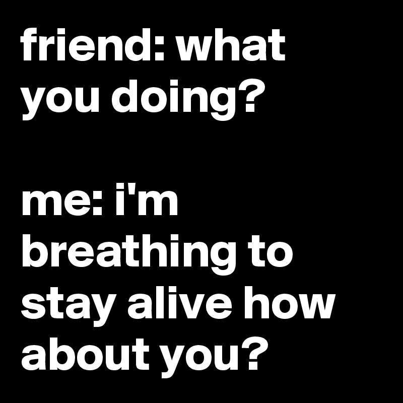 friend: what you doing?

me: i'm breathing to stay alive how about you?
