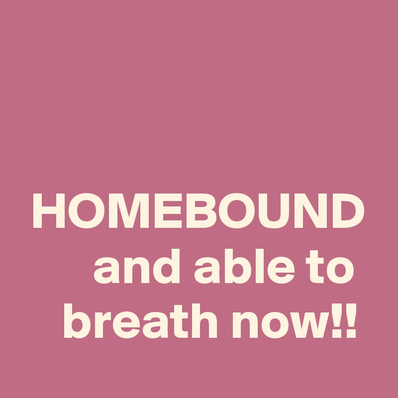 


 HOMEBOUND        and able to      breath now!!