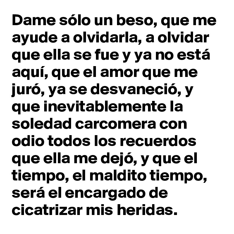 Dame sólo un beso, que me ayude a olvidarla, a olvidar que ella se fue y ya no está aquí, que el amor que me juró, ya se desvaneció, y que inevitablemente la soledad carcomera con odio todos los recuerdos que ella me dejó, y que el tiempo, el maldito tiempo, será el encargado de cicatrizar mis heridas.