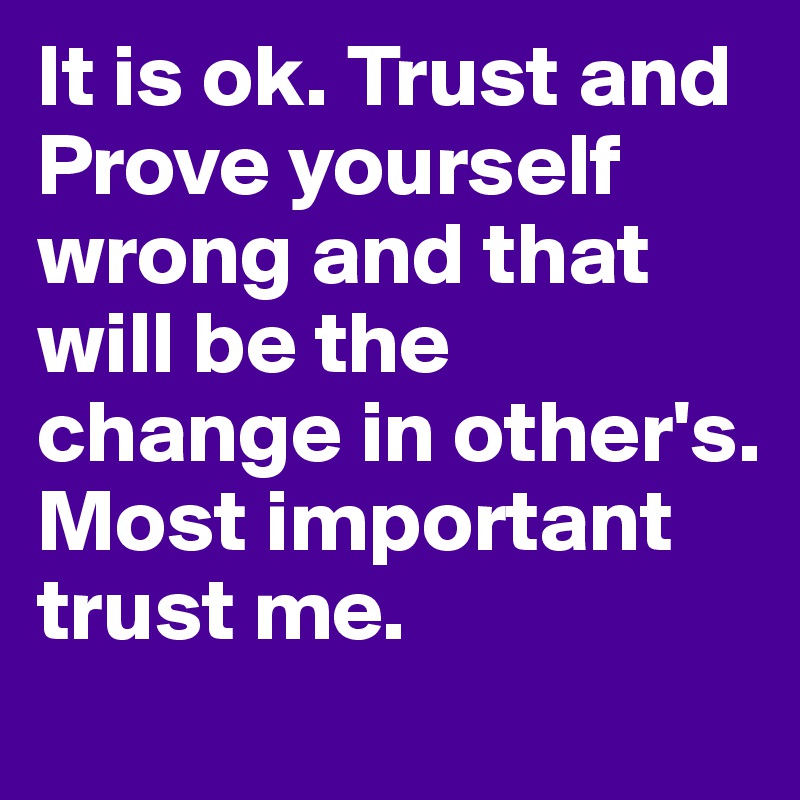 It is ok. Trust and Prove yourself wrong and that will be the change in other's. Most important trust me. 