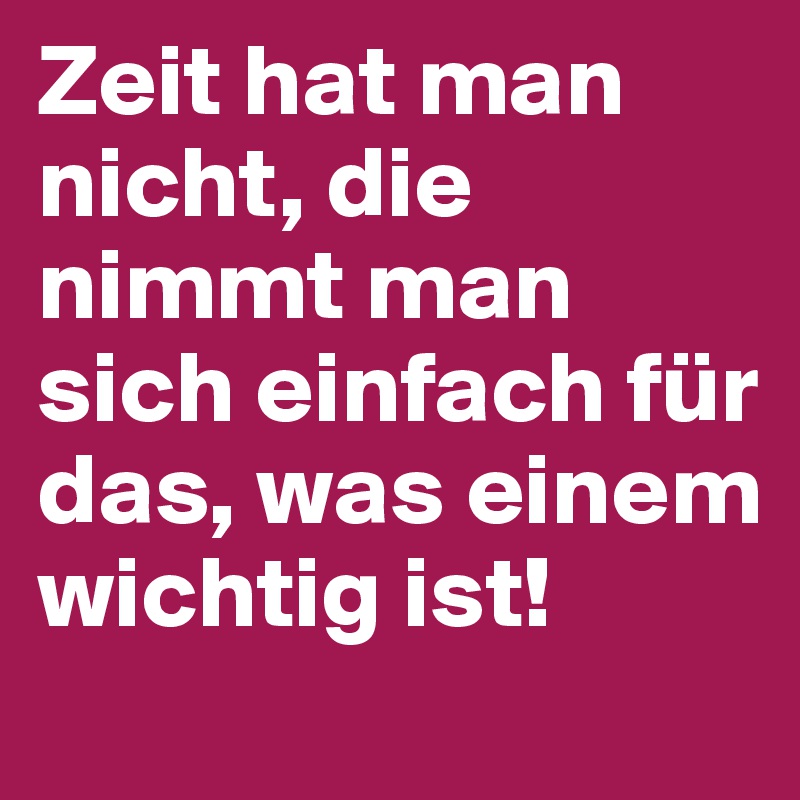 Zeit hat man nicht, die nimmt man sich einfach für das, was einem wichtig ist!