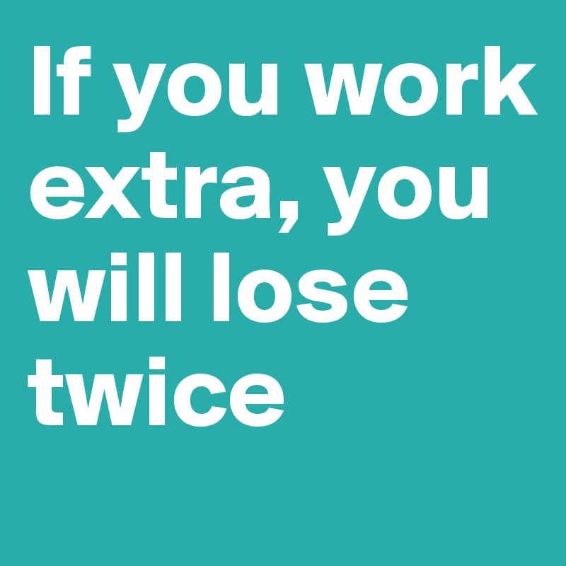 If you work extra, you will lose twice