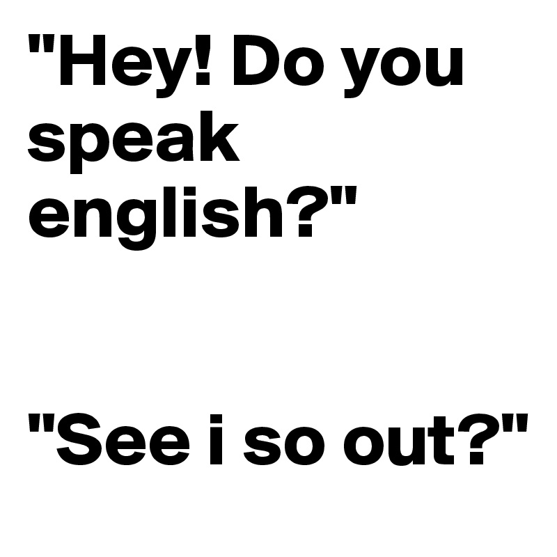 "Hey! Do you speak english?"


"See i so out?"