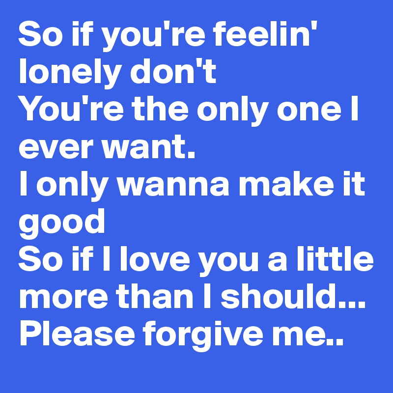 So if you're feelin' lonely don't
You're the only one I ever want.
I only wanna make it good
So if I love you a little more than I should...
Please forgive me..