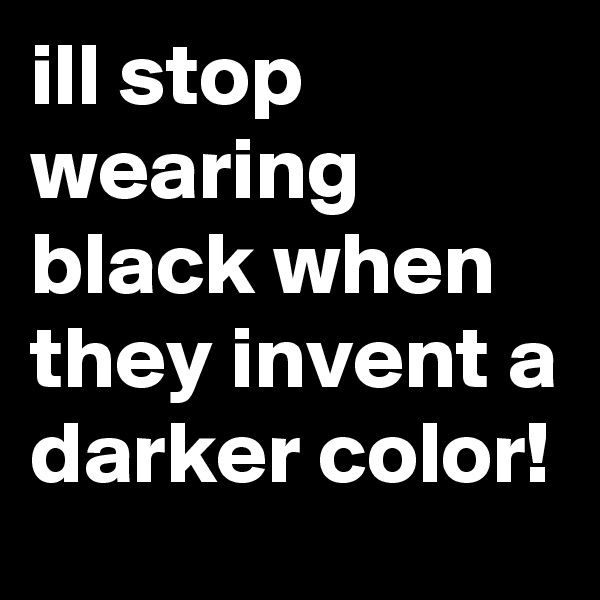ill stop wearing black when they invent a darker color!