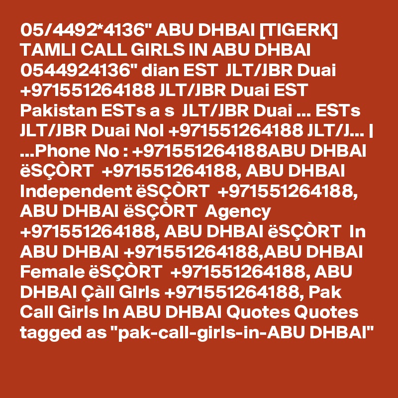 05/4492*4136" ABU DHBAI [TIGERK] TAMLI CALL GIRLS IN ABU DHBAI 0544924136" dian EST  JLT/JBR Duai +971551264188 JLT/JBR Duai EST Pakistan ESTs a s  JLT/JBR Duai ... ESTs  JLT/JBR Duai NoI +971551264188 JLT/J... | ...Phone No : +971551264188ABU DHBAI ëSÇÒRT  +971551264188, ABU DHBAI Independent ëSÇÒRT  +971551264188, ABU DHBAI ëSÇÒRT  Agency +971551264188, ABU DHBAI ëSÇÒRT  In ABU DHBAI +971551264188,ABU DHBAI Female ëSÇÒRT  +971551264188, ABU DHBAI Çàll GIrls +971551264188, Pak Call Girls In ABU DHBAI Quotes Quotes tagged as "pak-call-girls-in-ABU DHBAI"
