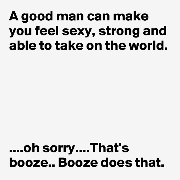 A good man can make you feel sexy, strong and able to take on the world.






....oh sorry....That's booze.. Booze does that.