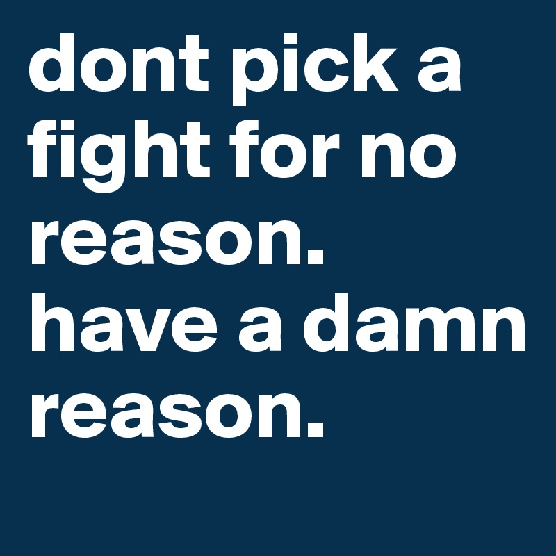 dont pick a fight for no reason. have a damn reason. 