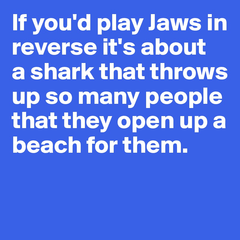 If you'd play Jaws in 
reverse it's about 
a shark that throws up so many people that they open up a beach for them. 


