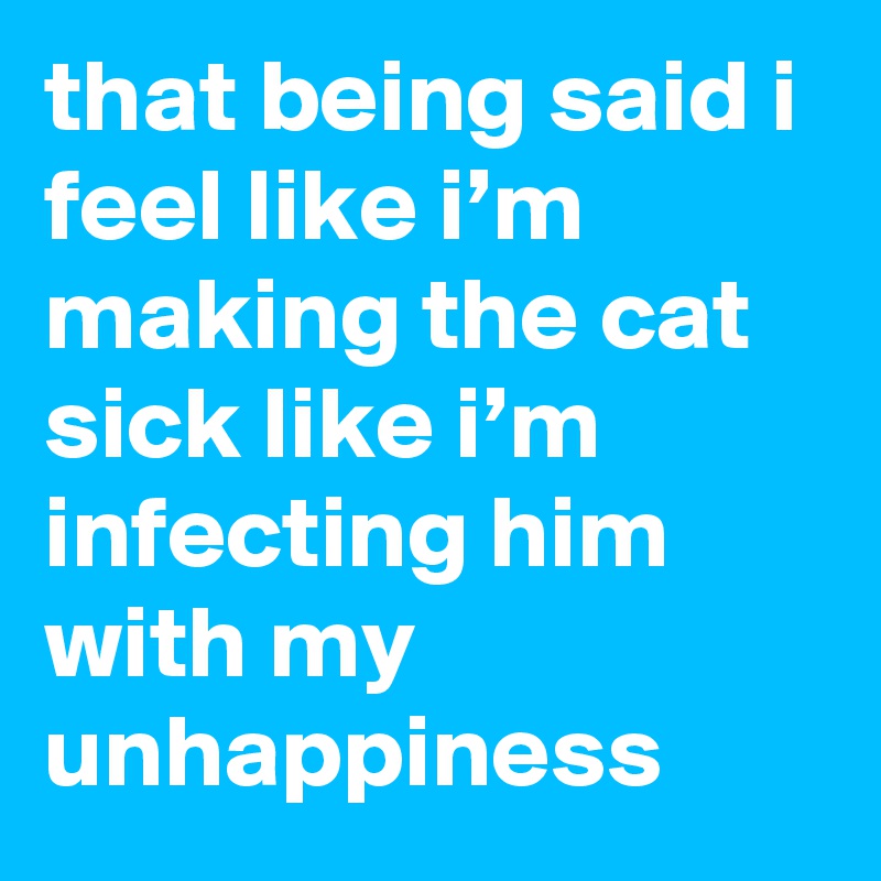 that being said i feel like i’m making the cat sick like i’m infecting him with my unhappiness