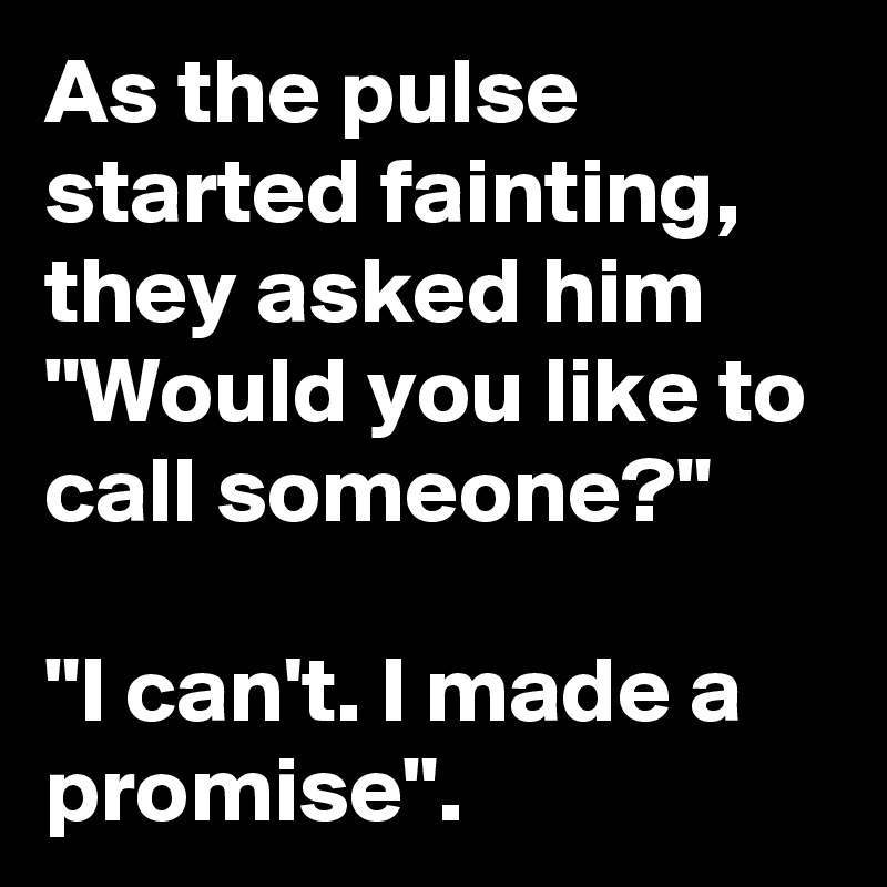 As the pulse started fainting, they asked him "Would you like to call someone?" 

"I can't. I made a promise". 