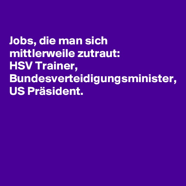 

Jobs, die man sich mittlerweile zutraut:
HSV Trainer, Bundesverteidigungsminister,
US Präsident.