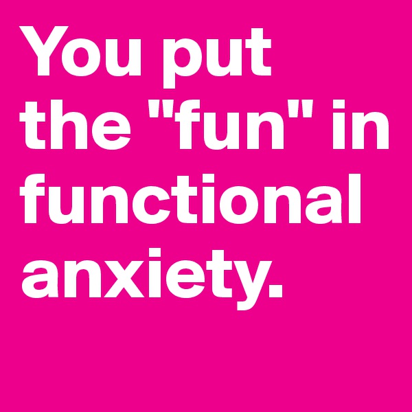 You put the "fun" in functional anxiety.