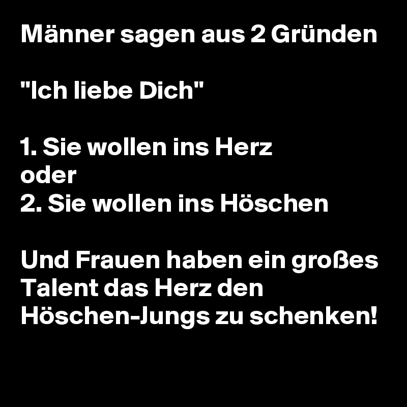 Männer sagen aus 2 Gründen 

"Ich liebe Dich"

1. Sie wollen ins Herz
oder
2. Sie wollen ins Höschen

Und Frauen haben ein großes Talent das Herz den Höschen-Jungs zu schenken!
