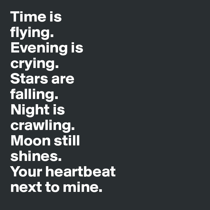 Time is 
flying. 
Evening is 
crying. 
Stars are 
falling. 
Night is 
crawling. 
Moon still 
shines. 
Your heartbeat 
next to mine.